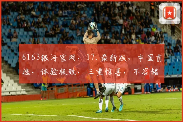 6163银河官网，17.最新版，中国首选，体验极致，三重惊喜，不容错过