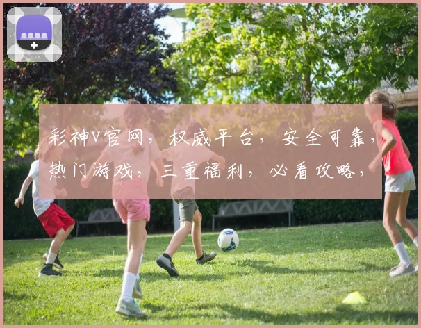 彩神v官网，权威平台，安全可靠，热门游戏，三重福利，必看攻略，一网打尽